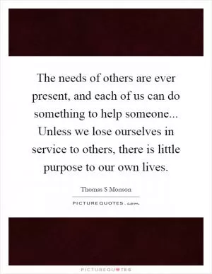 The needs of others are ever present, and each of us can do something to help someone... Unless we lose ourselves in service to others, there is little purpose to our own lives Picture Quote #1