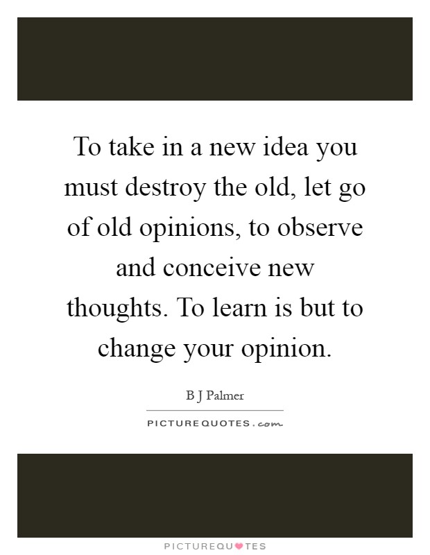 To take in a new idea you must destroy the old, let go of old opinions, to observe and conceive new thoughts. To learn is but to change your opinion Picture Quote #1