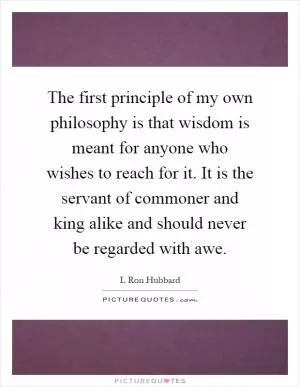 The first principle of my own philosophy is that wisdom is meant for anyone who wishes to reach for it. It is the servant of commoner and king alike and should never be regarded with awe Picture Quote #1