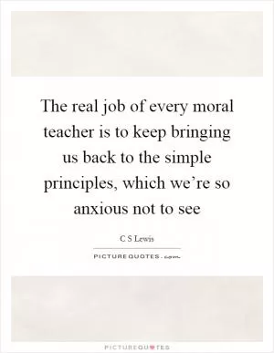 The real job of every moral teacher is to keep bringing us back to the simple principles, which we’re so anxious not to see Picture Quote #1