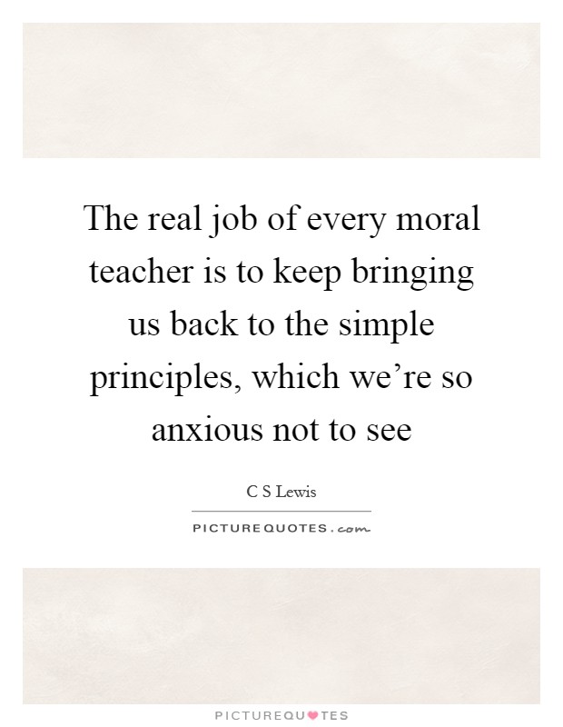 The real job of every moral teacher is to keep bringing us back to the simple principles, which we're so anxious not to see Picture Quote #1