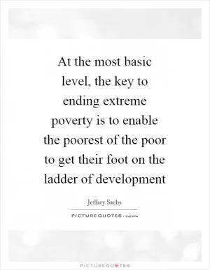 At the most basic level, the key to ending extreme poverty is to enable the poorest of the poor to get their foot on the ladder of development Picture Quote #1