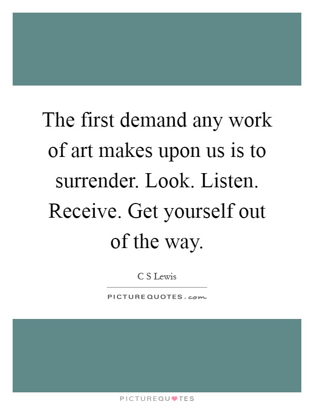 The first demand any work of art makes upon us is to surrender. Look. Listen. Receive. Get yourself out of the way Picture Quote #1