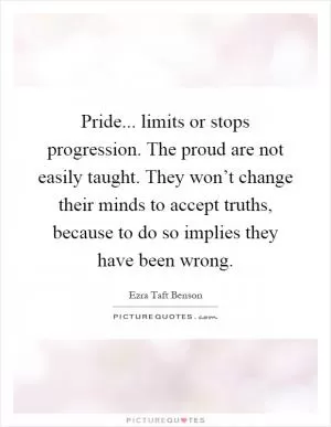 Pride... limits or stops progression. The proud are not easily taught. They won’t change their minds to accept truths, because to do so implies they have been wrong Picture Quote #1