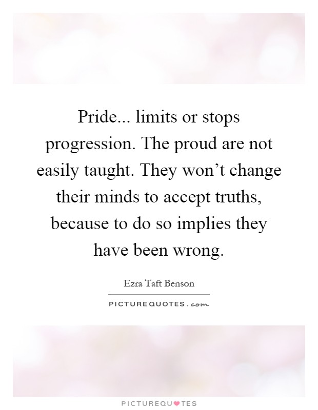 Pride... limits or stops progression. The proud are not easily taught. They won't change their minds to accept truths, because to do so implies they have been wrong Picture Quote #1