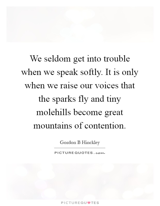 We seldom get into trouble when we speak softly. It is only when we raise our voices that the sparks fly and tiny molehills become great mountains of contention Picture Quote #1