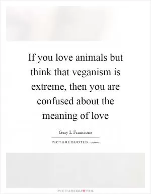 If you love animals but think that veganism is extreme, then you are confused about the meaning of love Picture Quote #1