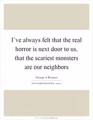 I’ve always felt that the real horror is next door to us, that the scariest monsters are our neighbors Picture Quote #1