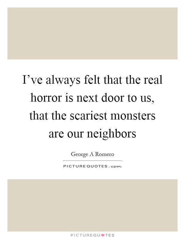 I've always felt that the real horror is next door to us, that the scariest monsters are our neighbors Picture Quote #1