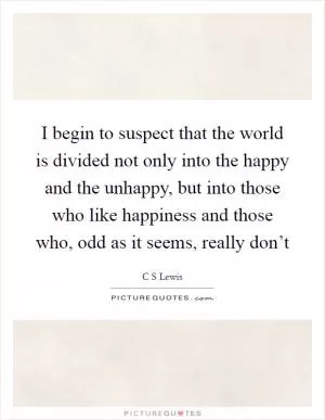 I begin to suspect that the world is divided not only into the happy and the unhappy, but into those who like happiness and those who, odd as it seems, really don’t Picture Quote #1