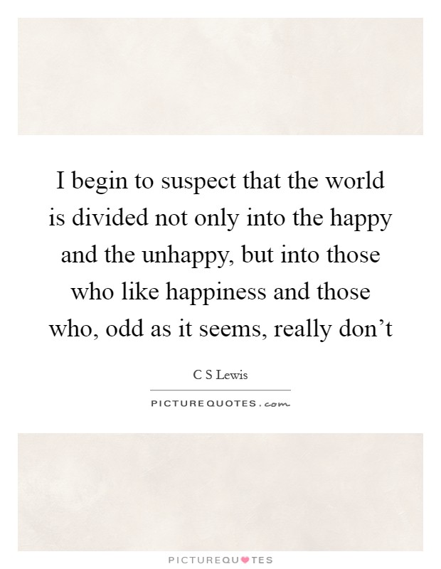 I begin to suspect that the world is divided not only into the happy and the unhappy, but into those who like happiness and those who, odd as it seems, really don't Picture Quote #1