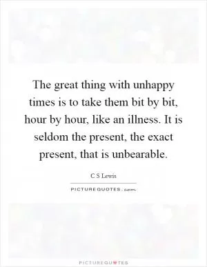 The great thing with unhappy times is to take them bit by bit, hour by hour, like an illness. It is seldom the present, the exact present, that is unbearable Picture Quote #1