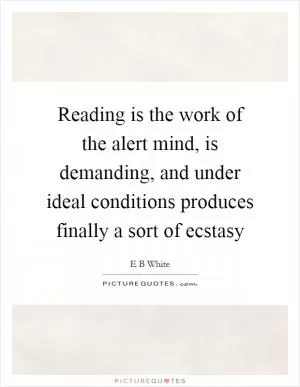 Reading is the work of the alert mind, is demanding, and under ideal conditions produces finally a sort of ecstasy Picture Quote #1