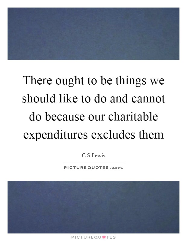 There ought to be things we should like to do and cannot do because our charitable expenditures excludes them Picture Quote #1