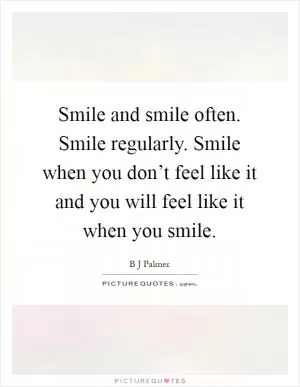Smile and smile often. Smile regularly. Smile when you don’t feel like it and you will feel like it when you smile Picture Quote #1