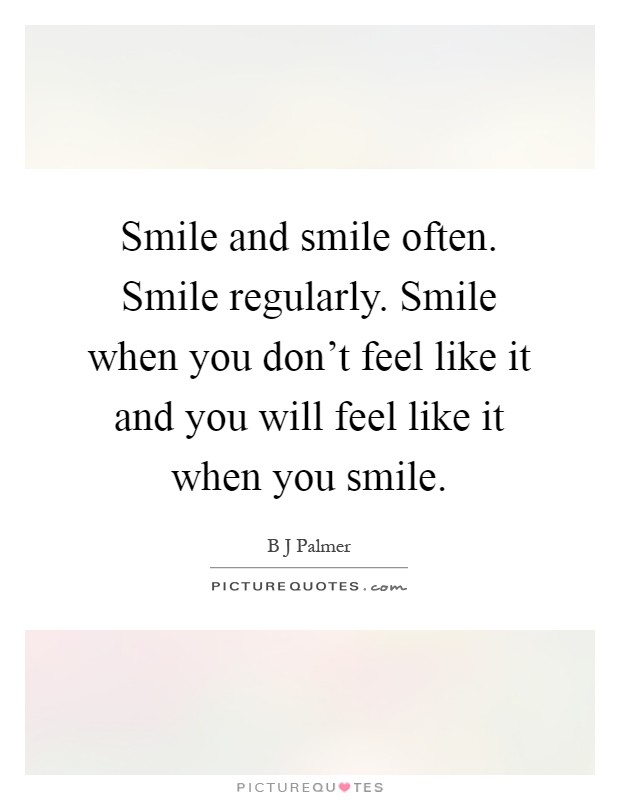 Smile and smile often. Smile regularly. Smile when you don't feel like it and you will feel like it when you smile Picture Quote #1