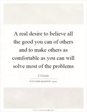 A real desire to believe all the good you can of others and to make others as comfortable as you can will solve most of the problems Picture Quote #1