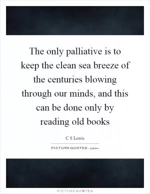The only palliative is to keep the clean sea breeze of the centuries blowing through our minds, and this can be done only by reading old books Picture Quote #1