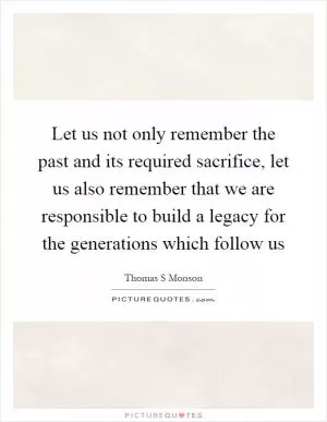 Let us not only remember the past and its required sacrifice, let us also remember that we are responsible to build a legacy for the generations which follow us Picture Quote #1