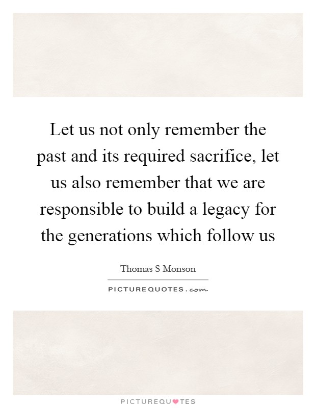 Let us not only remember the past and its required sacrifice, let us also remember that we are responsible to build a legacy for the generations which follow us Picture Quote #1