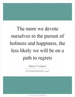 The more we devote ourselves to the pursuit of holiness and happiness, the less likely we will be on a path to regrets Picture Quote #1