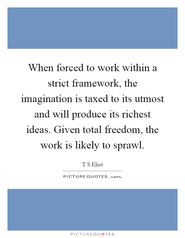 When forced to work within a strict framework, the imagination is taxed to its utmost and will produce its richest ideas. Given total freedom, the work is likely to sprawl Picture Quote #1