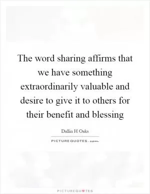The word sharing affirms that we have something extraordinarily valuable and desire to give it to others for their benefit and blessing Picture Quote #1