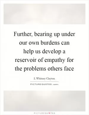 Further, bearing up under our own burdens can help us develop a reservoir of empathy for the problems others face Picture Quote #1