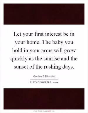 Let your first interest be in your home. The baby you hold in your arms will grow quickly as the sunrise and the sunset of the rushing days Picture Quote #1
