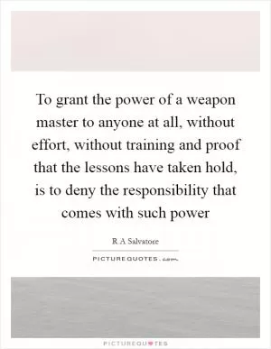 To grant the power of a weapon master to anyone at all, without effort, without training and proof that the lessons have taken hold, is to deny the responsibility that comes with such power Picture Quote #1
