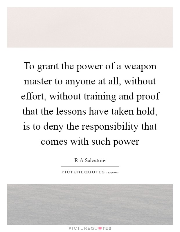 To grant the power of a weapon master to anyone at all, without effort, without training and proof that the lessons have taken hold, is to deny the responsibility that comes with such power Picture Quote #1