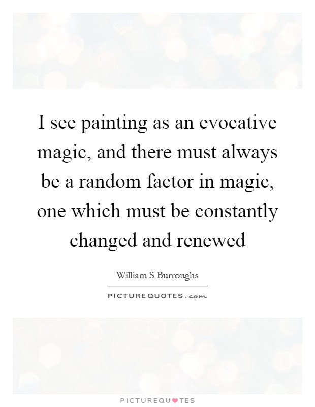 I see painting as an evocative magic, and there must always be a random factor in magic, one which must be constantly changed and renewed Picture Quote #1