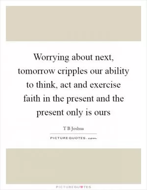 Worrying about next, tomorrow cripples our ability to think, act and exercise faith in the present and the present only is ours Picture Quote #1