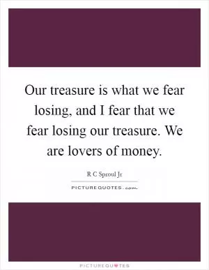 Our treasure is what we fear losing, and I fear that we fear losing our treasure. We are lovers of money Picture Quote #1