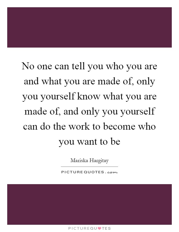 No one can tell you who you are and what you are made of, only you yourself know what you are made of, and only you yourself can do the work to become who you want to be Picture Quote #1