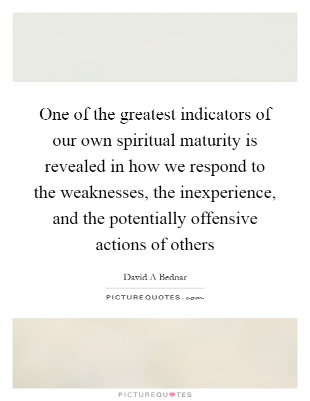 One of the greatest indicators of our own spiritual maturity is revealed in how we respond to the weaknesses, the inexperience, and the potentially offensive actions of others Picture Quote #1