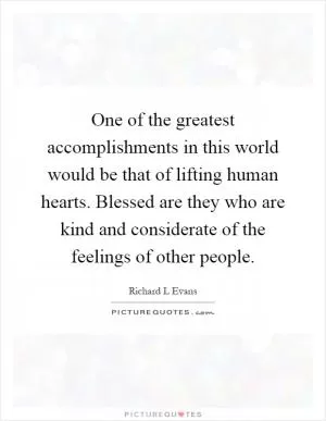 One of the greatest accomplishments in this world would be that of lifting human hearts. Blessed are they who are kind and considerate of the feelings of other people Picture Quote #1