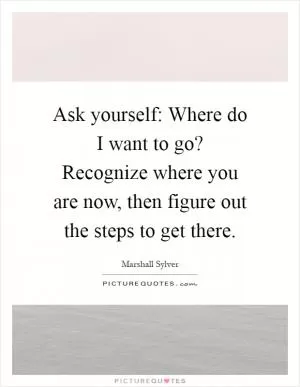 Ask yourself: Where do I want to go? Recognize where you are now, then figure out the steps to get there Picture Quote #1