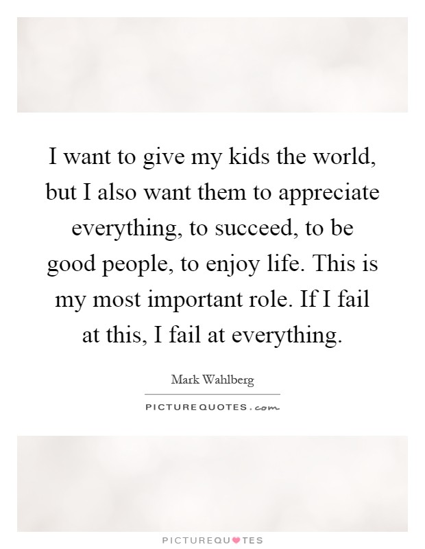 I want to give my kids the world, but I also want them to appreciate everything, to succeed, to be good people, to enjoy life. This is my most important role. If I fail at this, I fail at everything Picture Quote #1