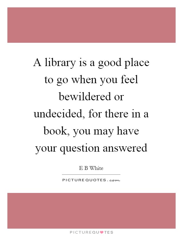 A library is a good place to go when you feel bewildered or undecided, for there in a book, you may have your question answered Picture Quote #1