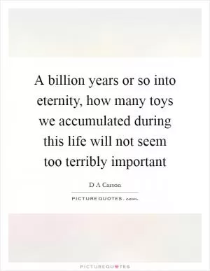 A billion years or so into eternity, how many toys we accumulated during this life will not seem too terribly important Picture Quote #1
