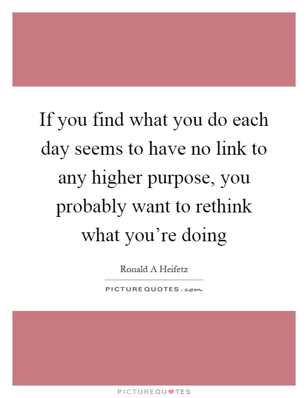 If you find what you do each day seems to have no link to any higher purpose, you probably want to rethink what you're doing Picture Quote #1