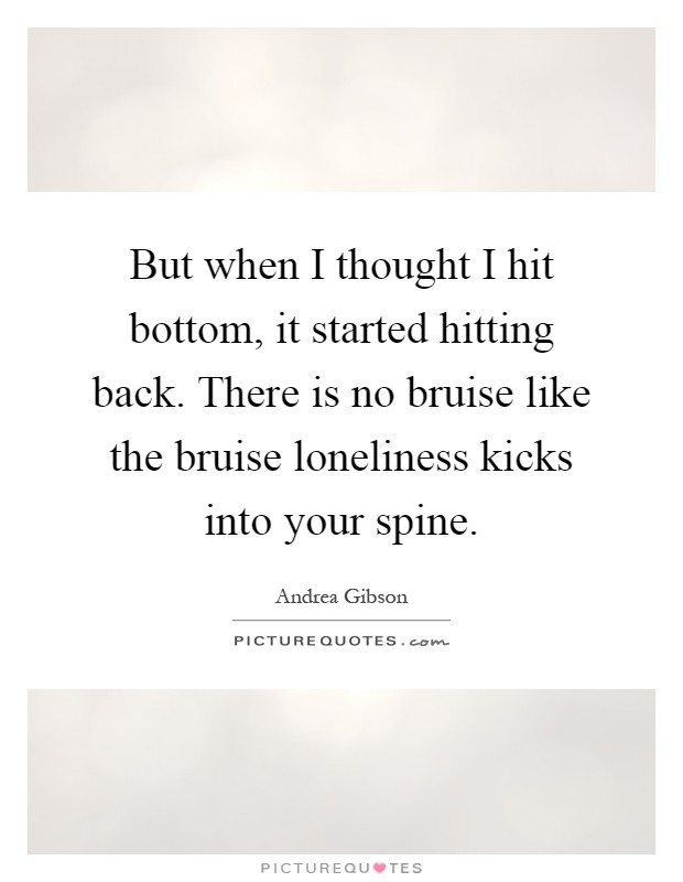 But when I thought I hit bottom, it started hitting back. There is no bruise like the bruise loneliness kicks into your spine Picture Quote #1