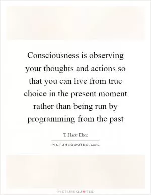 Consciousness is observing your thoughts and actions so that you can live from true choice in the present moment rather than being run by programming from the past Picture Quote #1