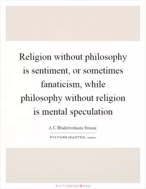 Religion without philosophy is sentiment, or sometimes fanaticism, while philosophy without religion is mental speculation Picture Quote #1