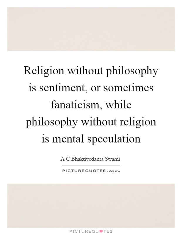Religion without philosophy is sentiment, or sometimes fanaticism, while philosophy without religion is mental speculation Picture Quote #1