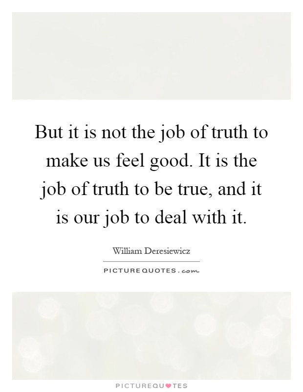 But it is not the job of truth to make us feel good. It is the job of truth to be true, and it is our job to deal with it Picture Quote #1