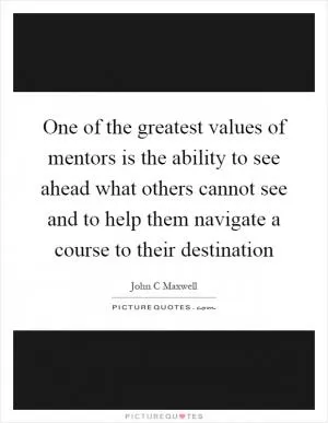 One of the greatest values of mentors is the ability to see ahead what others cannot see and to help them navigate a course to their destination Picture Quote #1