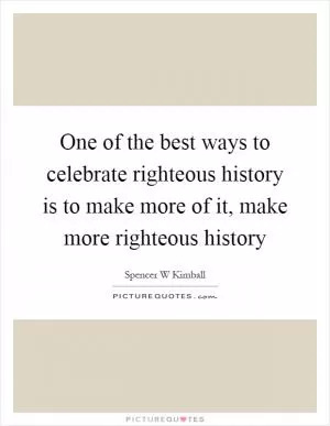 One of the best ways to celebrate righteous history is to make more of it, make more righteous history Picture Quote #1
