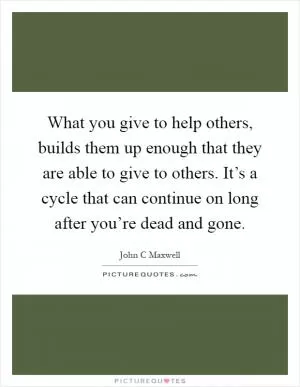 What you give to help others, builds them up enough that they are able to give to others. It’s a cycle that can continue on long after you’re dead and gone Picture Quote #1
